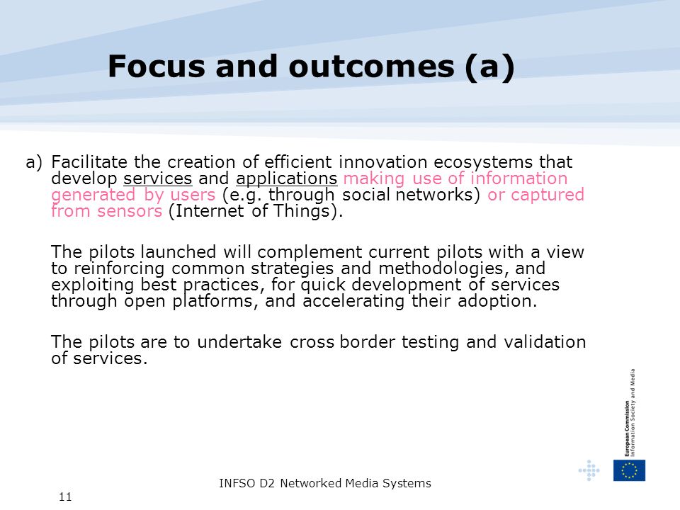 INFSO D2 Networked Media Systems 11 Focus and outcomes (a) a) Facilitate the creation of efficient innovation ecosystems that develop services and applications making use of information generated by users (e.g.
