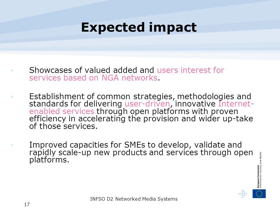 INFSO D2 Networked Media Systems 17 Expected impact Showcases of valued added and users interest for services based on NGA networks.