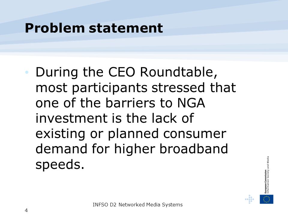 INFSO D2 Networked Media Systems 4 Problem statement During the CEO Roundtable, most participants stressed that one of the barriers to NGA investment is the lack of existing or planned consumer demand for higher broadband speeds.