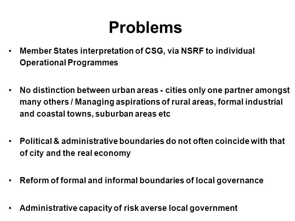 Problems Member States interpretation of CSG, via NSRF to individual Operational Programmes No distinction between urban areas - cities only one partner amongst many others / Managing aspirations of rural areas, formal industrial and coastal towns, suburban areas etc Political & administrative boundaries do not often coincide with that of city and the real economy Reform of formal and informal boundaries of local governance Administrative capacity of risk averse local government