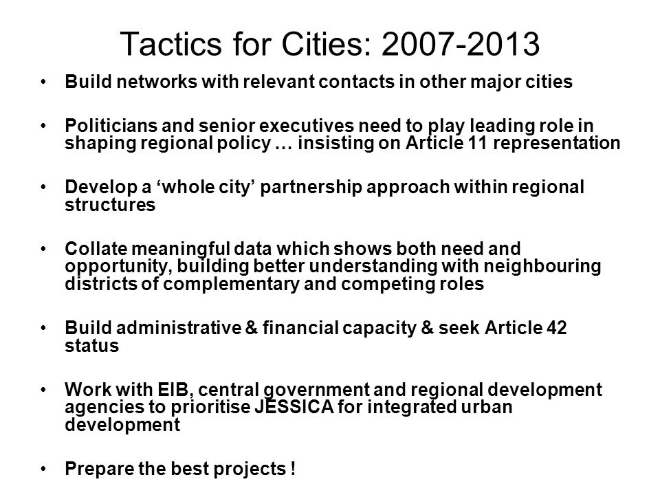 Tactics for Cities: Build networks with relevant contacts in other major cities Politicians and senior executives need to play leading role in shaping regional policy … insisting on Article 11 representation Develop a whole city partnership approach within regional structures Collate meaningful data which shows both need and opportunity, building better understanding with neighbouring districts of complementary and competing roles Build administrative & financial capacity & seek Article 42 status Work with EIB, central government and regional development agencies to prioritise JESSICA for integrated urban development Prepare the best projects !