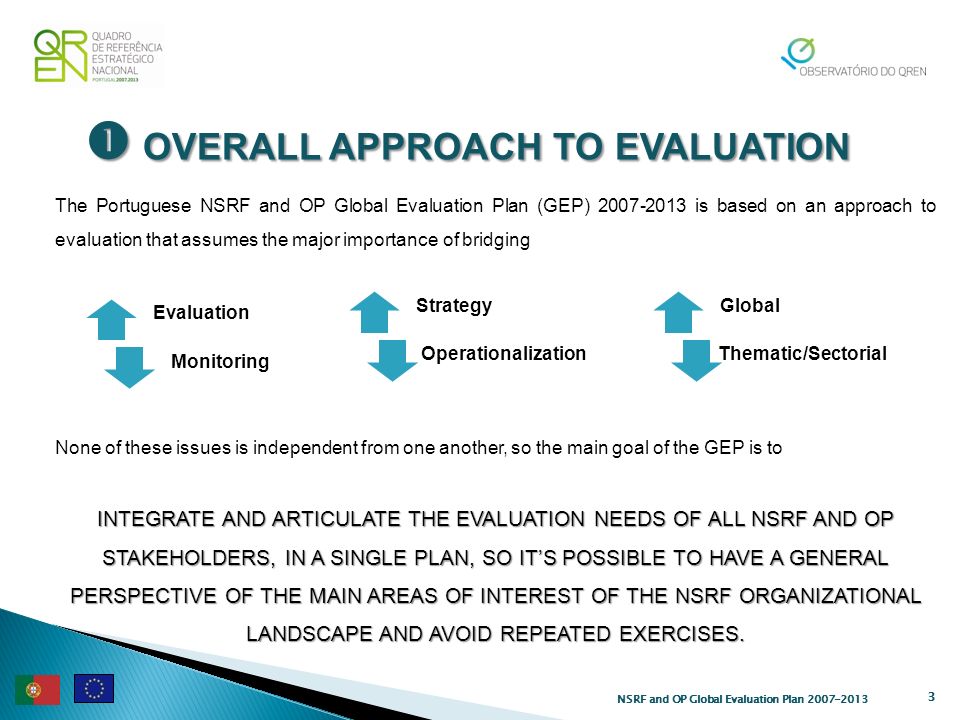 OVERALL APPROACH TO EVALUATION OVERALL APPROACH TO EVALUATION 3 The Portuguese NSRF and OP Global Evaluation Plan (GEP) is based on an approach to evaluation that assumes the major importance of bridging None of these issues is independent from one another, so the main goal of the GEP is to INTEGRATE AND ARTICULATE THE EVALUATION NEEDS OF ALL NSRF AND OP STAKEHOLDERS, IN A SINGLE PLAN, SO ITS POSSIBLE TO HAVE A GENERAL PERSPECTIVE OF THE MAIN AREAS OF INTEREST OF THE NSRF ORGANIZATIONAL LANDSCAPE AND AVOID REPEATED EXERCISES.