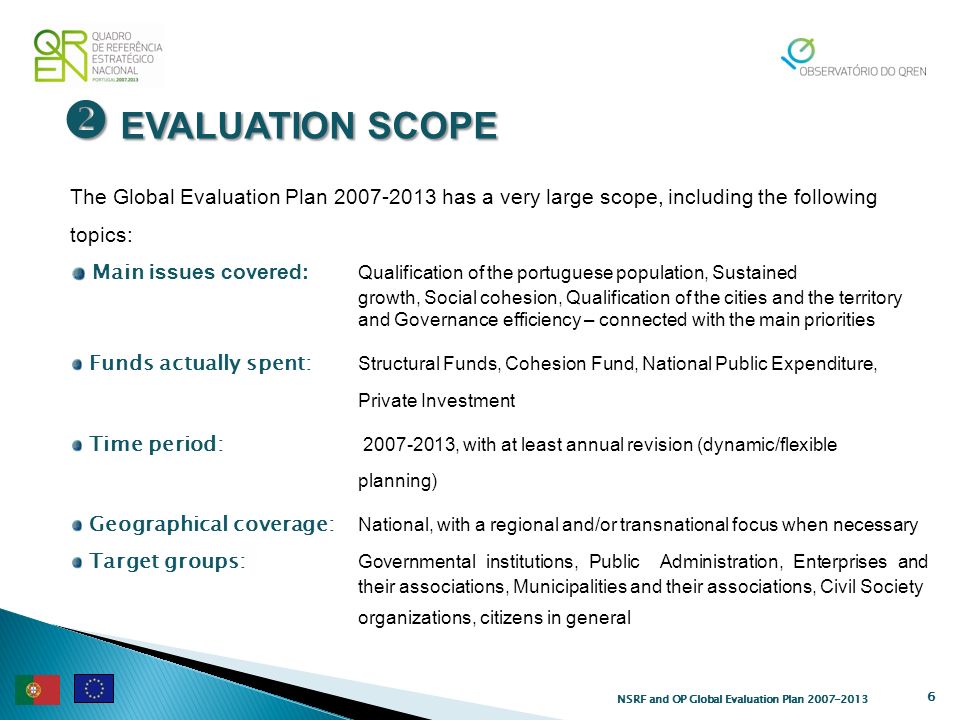 EVALUATION SCOPE EVALUATION SCOPE 6 The Global Evaluation Plan has a very large scope, including the following topics: Main issues covered: Qualification of the portuguese population, Sustained growth, Social cohesion, Qualification of the cities and the territory and Governance efficiency – connected with the main priorities Funds actually spent: Structural Funds, Cohesion Fund, National Public Expenditure, Private Investment Time period: , with at least annual revision (dynamic/flexible planning) Geographical coverage: National, with a regional and/or transnational focus when necessary Target groups: Governmental institutions, Public Administration, Enterprises and their associations, Municipalities and their associations, Civil Society organizations, citizens in general NSRF and OP Global Evaluation Plan