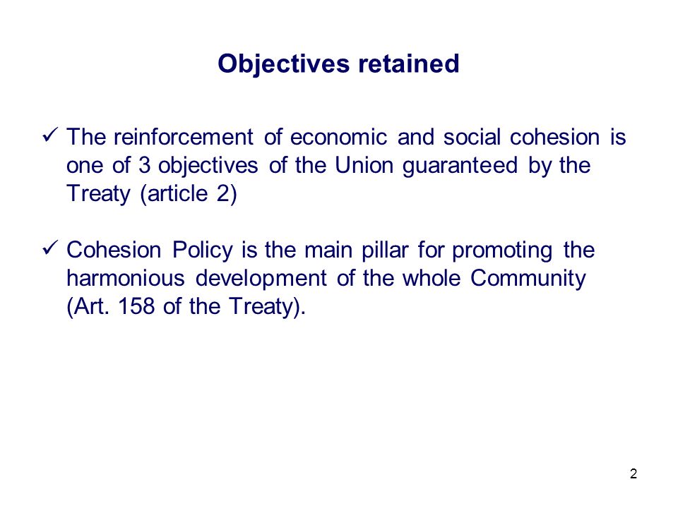 2 Objectives retained The reinforcement of economic and social cohesion is one of 3 objectives of the Union guaranteed by the Treaty (article 2) Cohesion Policy is the main pillar for promoting the harmonious development of the whole Community (Art.