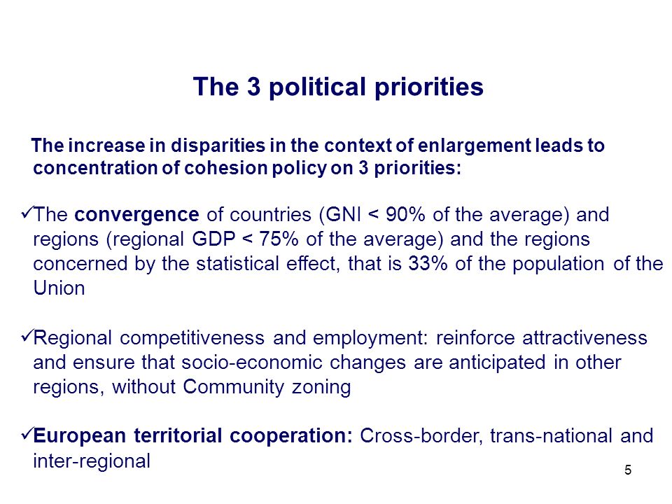 5 The increase in disparities in the context of enlargement leads to concentration of cohesion policy on 3 priorities: The convergence of countries (GNI < 90% of the average) and regions (regional GDP < 75% of the average) and the regions concerned by the statistical effect, that is 33% of the population of the Union Regional competitiveness and employment: reinforce attractiveness and ensure that socio-economic changes are anticipated in other regions, without Community zoning European territorial cooperation: Cross-border, trans-national and inter-regional The 3 political priorities