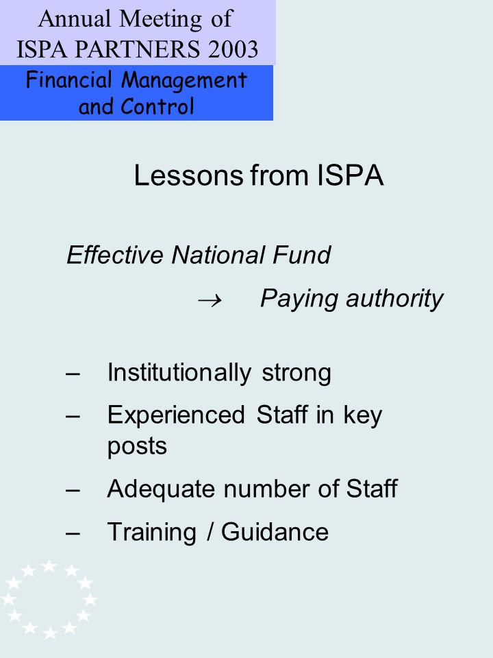 Financial Management and Control Annual Meeting of ISPA PARTNERS 2003 Effective National Fund Paying authority –Institutionally strong –Experienced Staff in key posts –Adequate number of Staff –Training / Guidance Lessons from ISPA