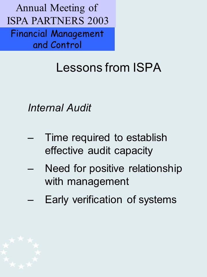 Financial Management and Control Annual Meeting of ISPA PARTNERS 2003 Internal Audit –Time required to establish effective audit capacity –Need for positive relationship with management –Early verification of systems Lessons from ISPA