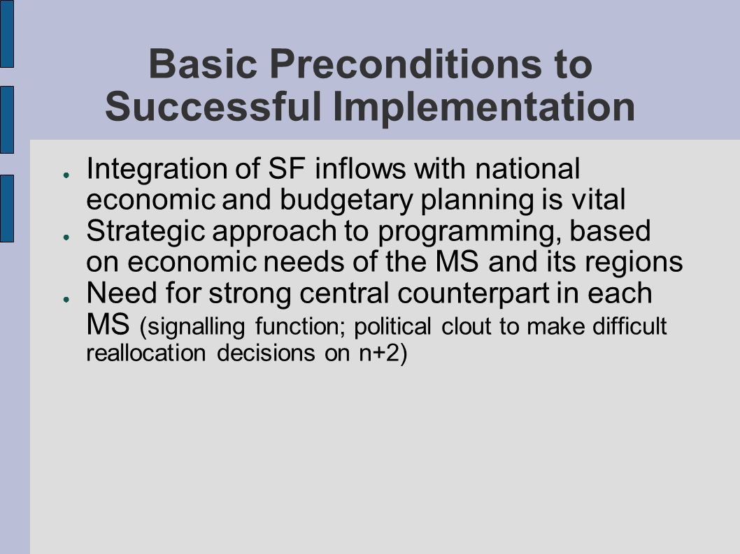 Basic Preconditions to Successful Implementation Integration of SF inflows with national economic and budgetary planning is vital Strategic approach to programming, based on economic needs of the MS and its regions Need for strong central counterpart in each MS (signalling function; political clout to make difficult reallocation decisions on n+2)