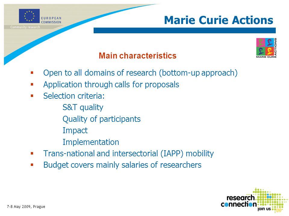 7-8 May 2009, Prague Open to all domains of research (bottom-up approach) Application through calls for proposals Selection criteria: S&T quality Quality of participants Impact Implementation Trans-national and intersectorial (IAPP) mobility Budget covers mainly salaries of researchers Main characteristics Marie Curie Actions