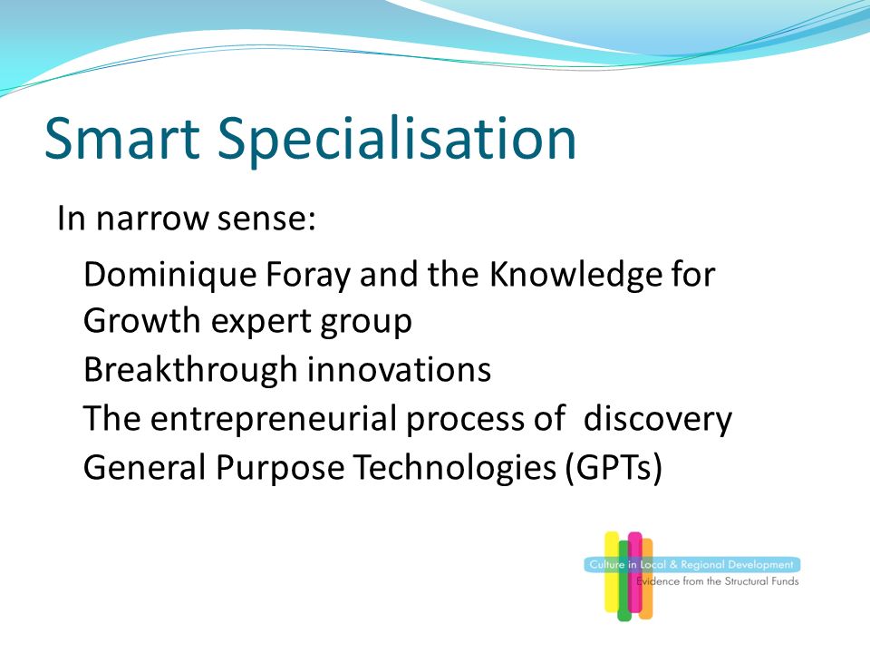 Smart Specialisation In narrow sense: Dominique Foray and the Knowledge for Growth expert group Breakthrough innovations The entrepreneurial process of discovery General Purpose Technologies (GPTs)
