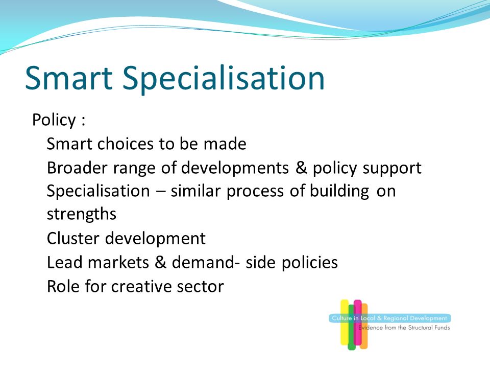 Smart Specialisation Policy : Smart choices to be made Broader range of developments & policy support Specialisation – similar process of building on strengths Cluster development Lead markets & demand- side policies Role for creative sector