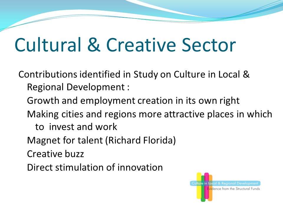 Cultural & Creative Sector Contributions identified in Study on Culture in Local & Regional Development : Growth and employment creation in its own right Making cities and regions more attractive places in which to invest and work Magnet for talent (Richard Florida) Creative buzz Direct stimulation of innovation