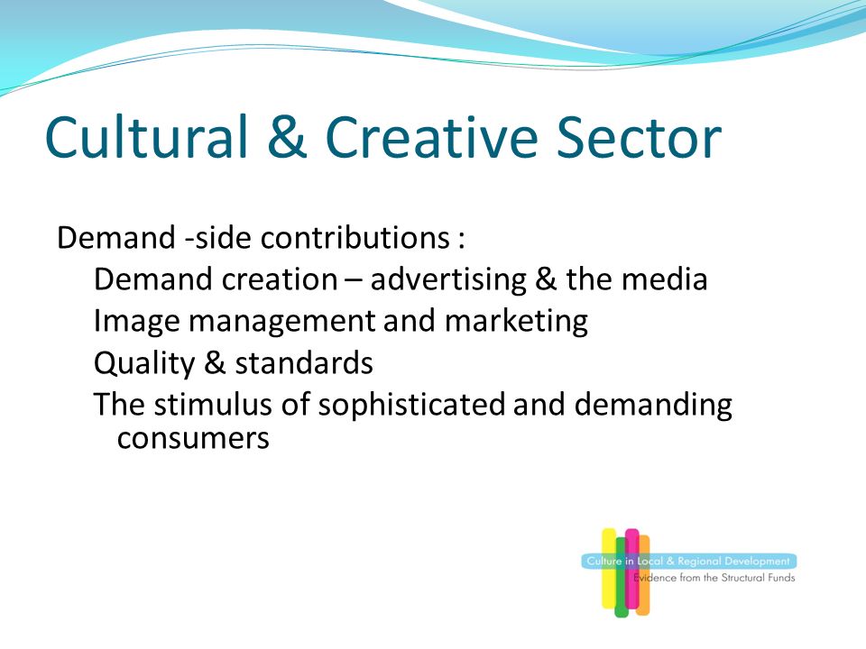 Cultural & Creative Sector Demand -side contributions : Demand creation – advertising & the media Image management and marketing Quality & standards The stimulus of sophisticated and demanding consumers