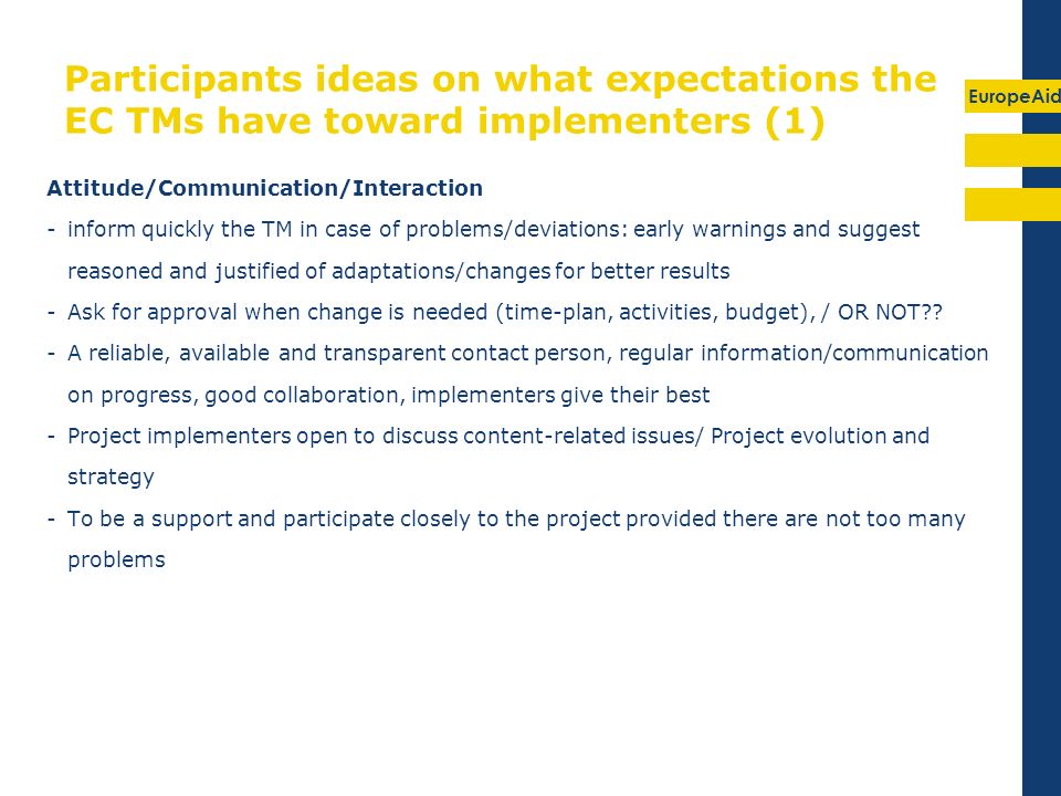 EuropeAid Participants ideas on what expectations the EC TMs have toward implementers (1) Attitude/Communication/Interaction -inform quickly the TM in case of problems/deviations: early warnings and suggest reasoned and justified of adaptations/changes for better results -Ask for approval when change is needed (time-plan, activities, budget), / OR NOT .