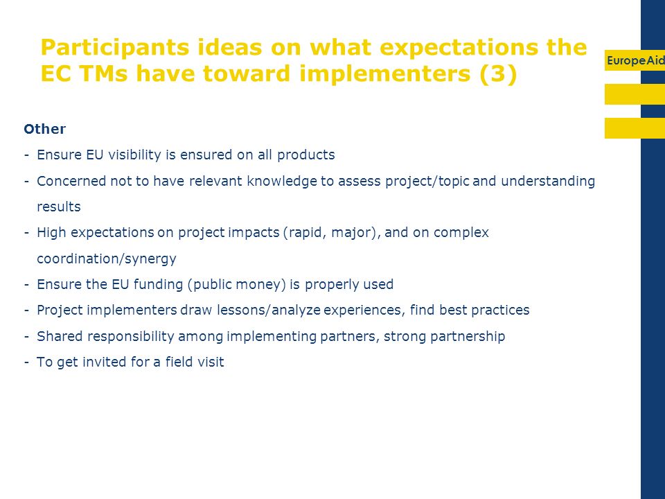 EuropeAid Participants ideas on what expectations the EC TMs have toward implementers (3) Other -Ensure EU visibility is ensured on all products -Concerned not to have relevant knowledge to assess project/topic and understanding results -High expectations on project impacts (rapid, major), and on complex coordination/synergy -Ensure the EU funding (public money) is properly used -Project implementers draw lessons/analyze experiences, find best practices -Shared responsibility among implementing partners, strong partnership -To get invited for a field visit