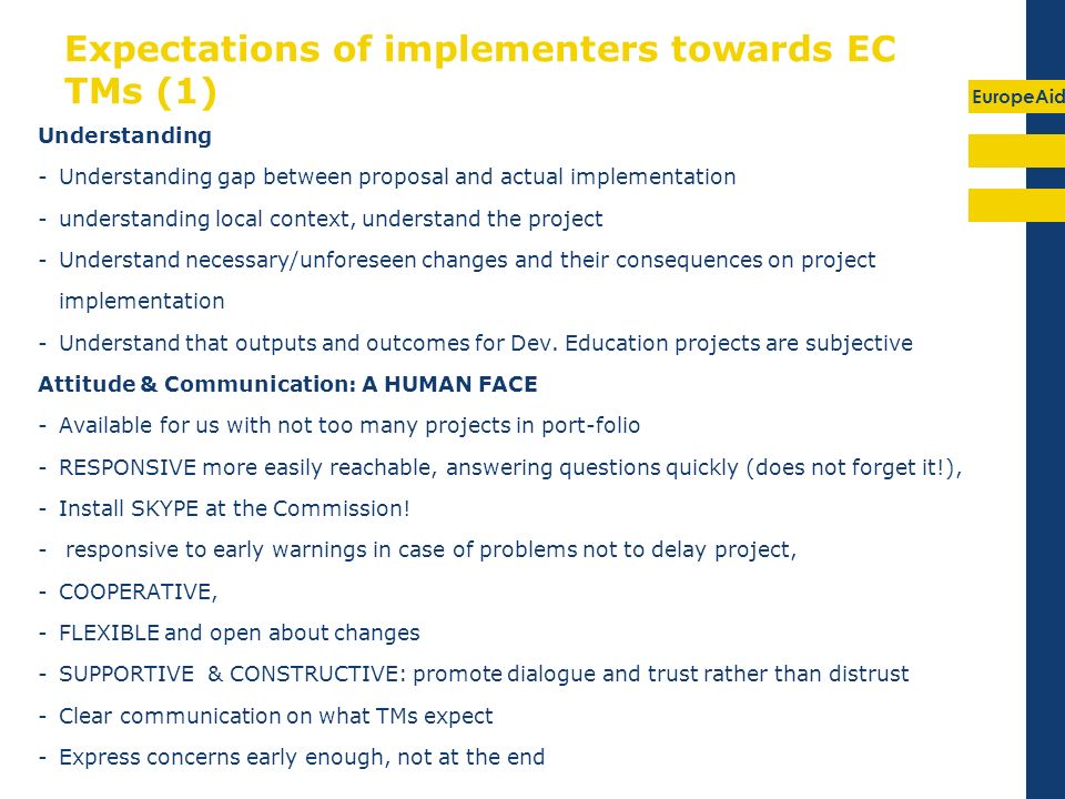 EuropeAid Expectations of implementers towards EC TMs (1) Understanding -Understanding gap between proposal and actual implementation -understanding local context, understand the project -Understand necessary/unforeseen changes and their consequences on project implementation -Understand that outputs and outcomes for Dev.