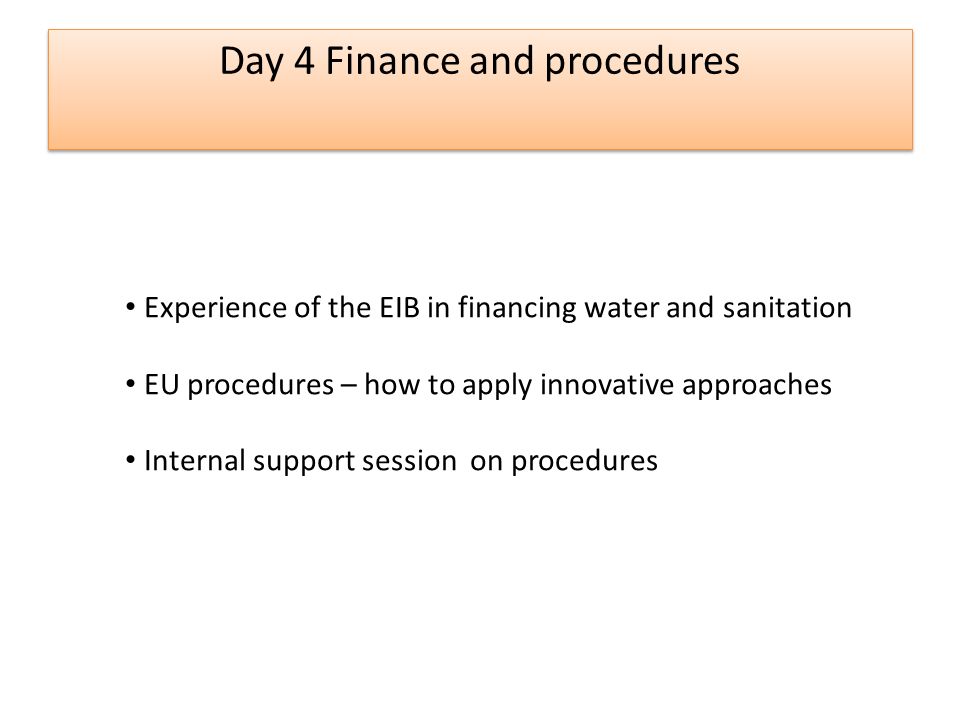 Day 4 Finance and procedures Experience of the EIB in financing water and sanitation EU procedures – how to apply innovative approaches Internal support session on procedures