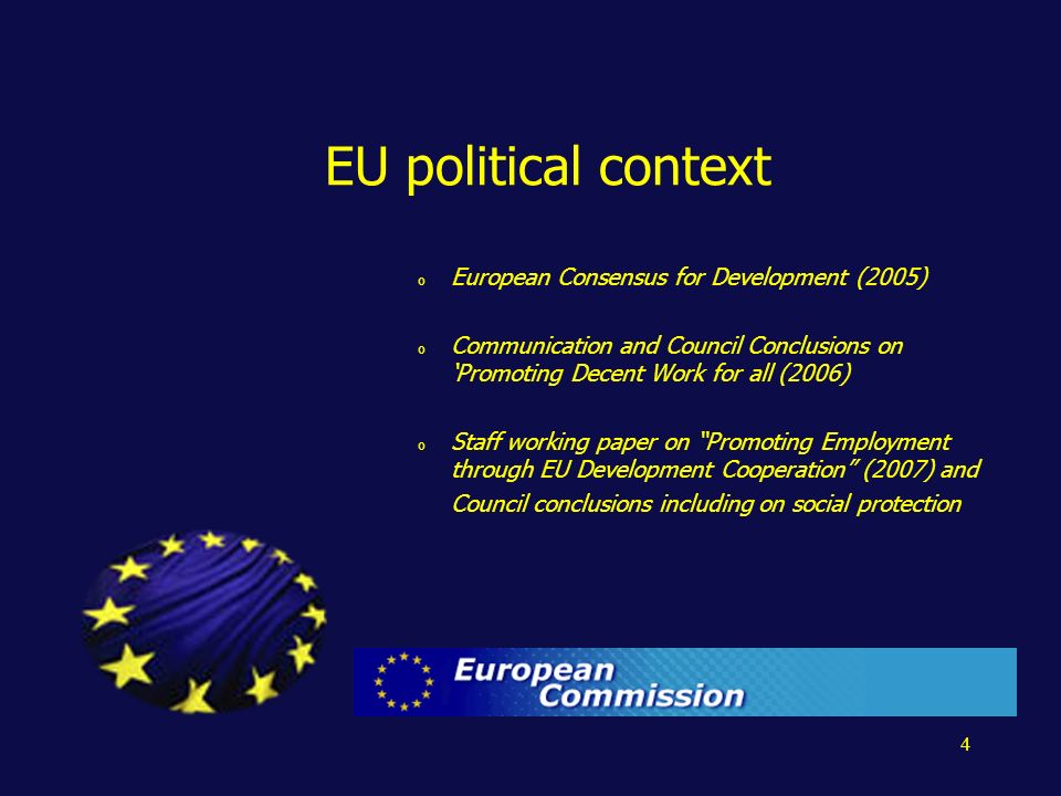 4 EU political context o European Consensus for Development (2005) o Communication and Council Conclusions on Promoting Decent Work for all (2006) o Staff working paper on Promoting Employment through EU Development Cooperation (2007) and Council conclusions including on social protection