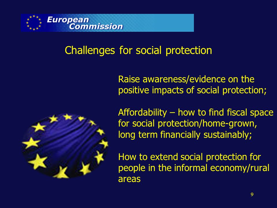 Challenges for social protection Raise awareness/evidence on the positive impacts of social protection; Affordability – how to find fiscal space for social protection/home-grown, long term financially sustainably; How to extend social protection for people in the informal economy/rural areas 9
