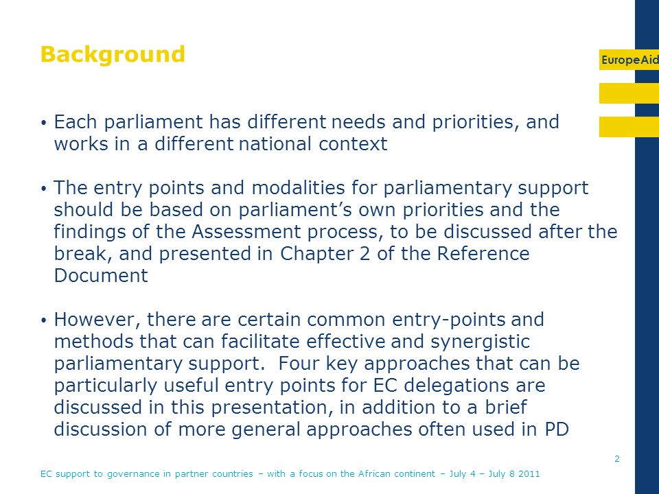 EuropeAid Background Each parliament has different needs and priorities, and works in a different national context The entry points and modalities for parliamentary support should be based on parliaments own priorities and the findings of the Assessment process, to be discussed after the break, and presented in Chapter 2 of the Reference Document However, there are certain common entry-points and methods that can facilitate effective and synergistic parliamentary support.