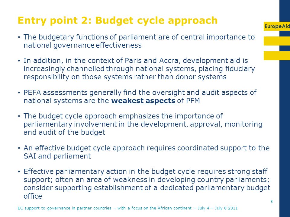 EuropeAid Entry point 2: Budget cycle approach The budgetary functions of parliament are of central importance to national governance effectiveness In addition, in the context of Paris and Accra, development aid is increasingly channelled through national systems, placing fiduciary responsibility on those systems rather than donor systems PEFA assessments generally find the oversight and audit aspects of national systems are the weakest aspects of PFM The budget cycle approach emphasizes the importance of parliamentary involvement in the development, approval, monitoring and audit of the budget An effective budget cycle approach requires coordinated support to the SAI and parliament Effective parliamentary action in the budget cycle requires strong staff support; often an area of weakness in developing country parliaments; consider supporting establishment of a dedicated parliamentary budget office 5 EC support to governance in partner countries – with a focus on the African continent – July 4 – July
