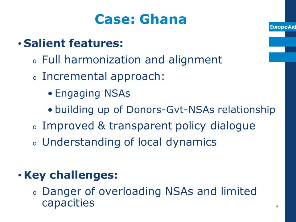 EuropeAid Case: Ghana Salient features: o Full harmonization and alignment o Incremental approach: Engaging NSAs building up of Donors-Gvt-NSAs relationship o Improved & transparent policy dialogue o Understanding of local dynamics Key challenges: o Danger of overloading NSAs and limited capacities 4