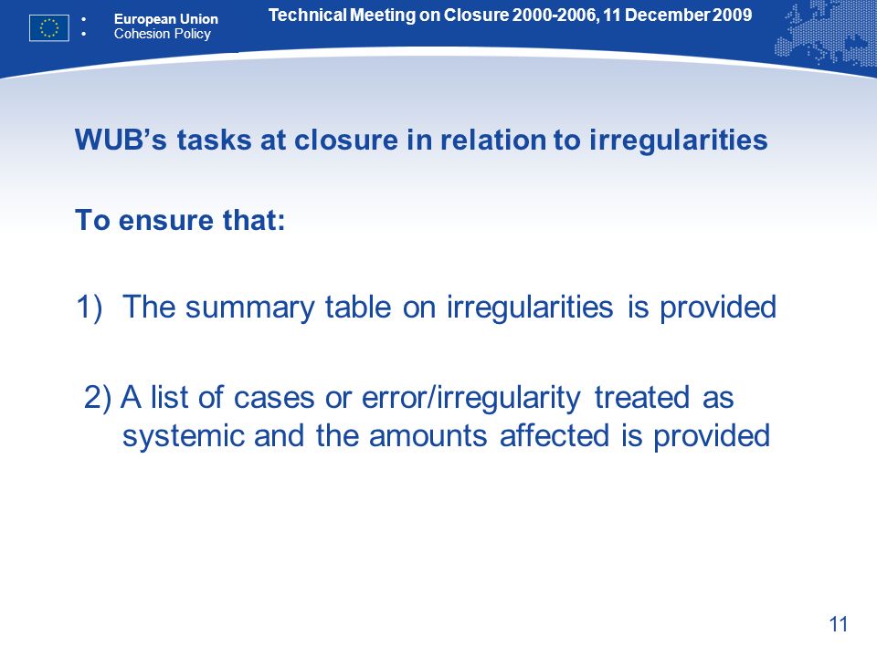 11 WUBs tasks at closure in relation to irregularities To ensure that: 1)The summary table on irregularities is provided 2) A list of cases or error/irregularity treated as systemic and the amounts affected is provided Technical Meeting on Closure , 11 December 2009 European Union Cohesion Policy