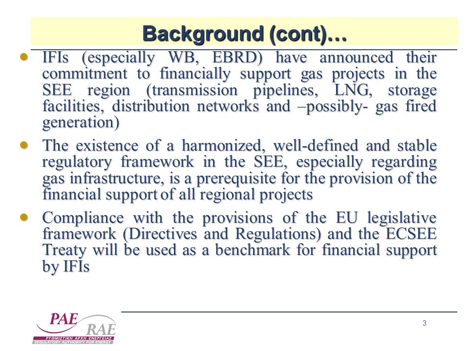 3 Background (cont)… IFIs (especially WB, EBRD) have announced their commitment to financially support gas projects in the SEE region (transmission pipelines, LNG, storage facilities, distribution networks and –possibly- gas fired generation) IFIs (especially WB, EBRD) have announced their commitment to financially support gas projects in the SEE region (transmission pipelines, LNG, storage facilities, distribution networks and –possibly- gas fired generation) The existence of a harmonized, well-defined and stable regulatory framework in the SEE, especially regarding gas infrastructure, is a prerequisite for the provision of the financial support of all regional projects The existence of a harmonized, well-defined and stable regulatory framework in the SEE, especially regarding gas infrastructure, is a prerequisite for the provision of the financial support of all regional projects Compliance with the provisions of the EU legislative framework (Directives and Regulations) and the ECSEE Treaty will be used as a benchmark for financial support by IFIs Compliance with the provisions of the EU legislative framework (Directives and Regulations) and the ECSEE Treaty will be used as a benchmark for financial support by IFIs
