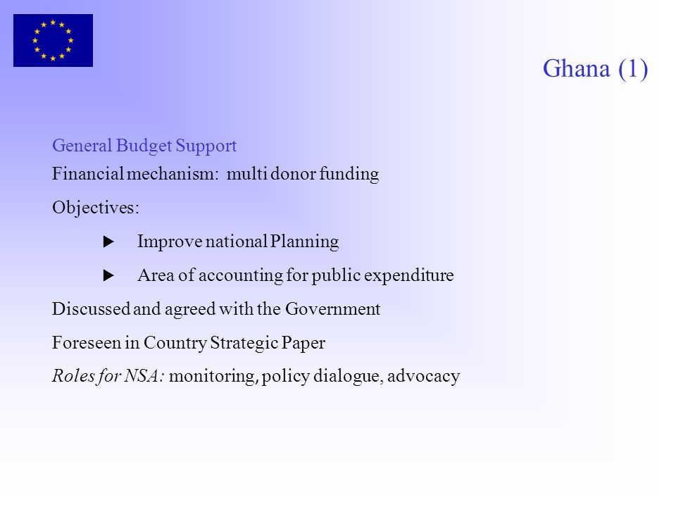 Ghana (1) General Budget Support Financial mechanism: multi donor funding Objectives: Improve national Planning Area of accounting for public expenditure Discussed and agreed with the Government Foreseen in Country Strategic Paper Roles for NSA: monitoring, policy dialogue, advocacy