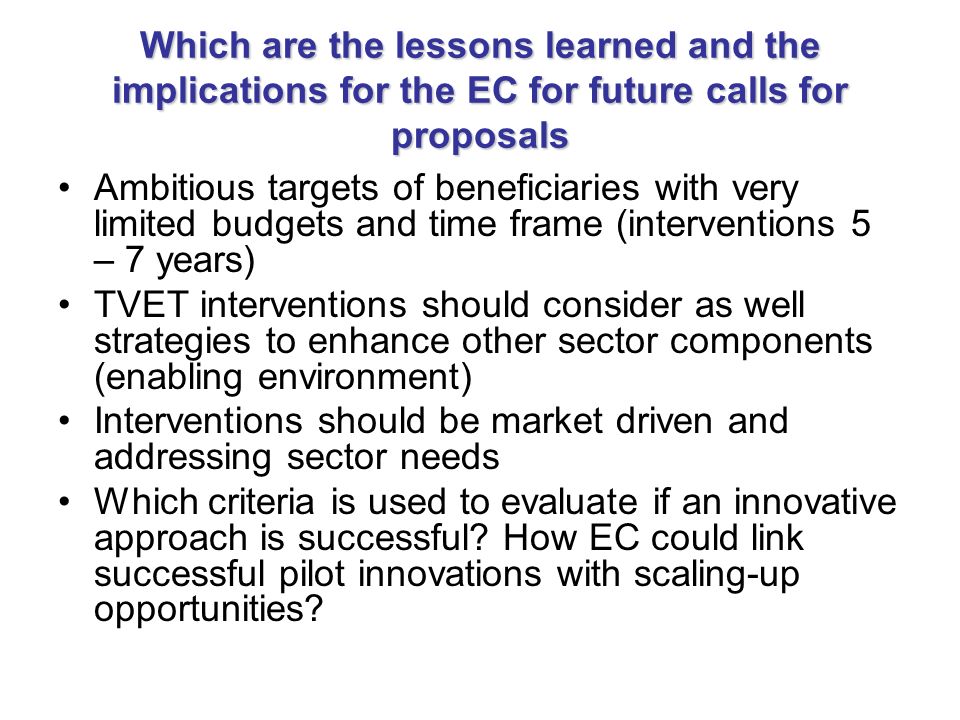Which are the lessons learned and the implications for the EC for future calls for proposals Ambitious targets of beneficiaries with very limited budgets and time frame (interventions 5 – 7 years) TVET interventions should consider as well strategies to enhance other sector components (enabling environment) Interventions should be market driven and addressing sector needs Which criteria is used to evaluate if an innovative approach is successful.