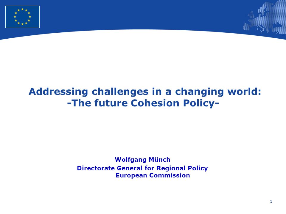 1 European Union Regional Policy – Employment, Social Affairs and Inclusion Addressing challenges in a changing world: -The future Cohesion Policy- Wolfgang Münch Directorate General for Regional Policy European Commission
