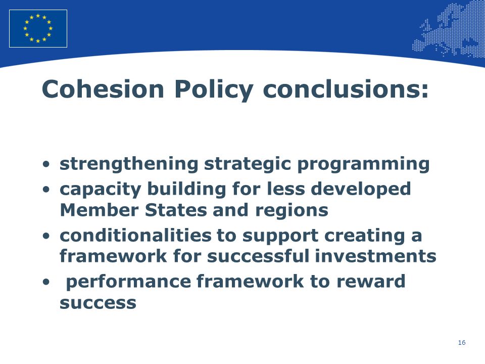 16 European Union Regional Policy – Employment, Social Affairs and Inclusion Cohesion Policy conclusions: strengthening strategic programming capacity building for less developed Member States and regions conditionalities to support creating a framework for successful investments performance framework to reward success
