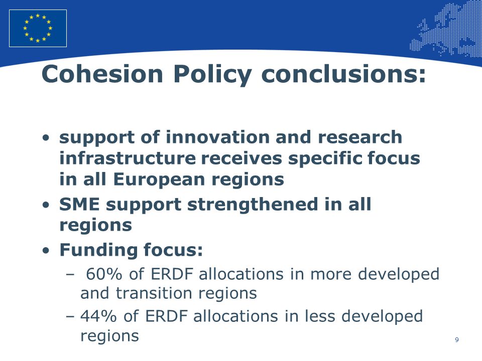 9 European Union Regional Policy – Employment, Social Affairs and Inclusion Cohesion Policy conclusions: support of innovation and research infrastructure receives specific focus in all European regions SME support strengthened in all regions Funding focus: – 60% of ERDF allocations in more developed and transition regions –44% of ERDF allocations in less developed regions