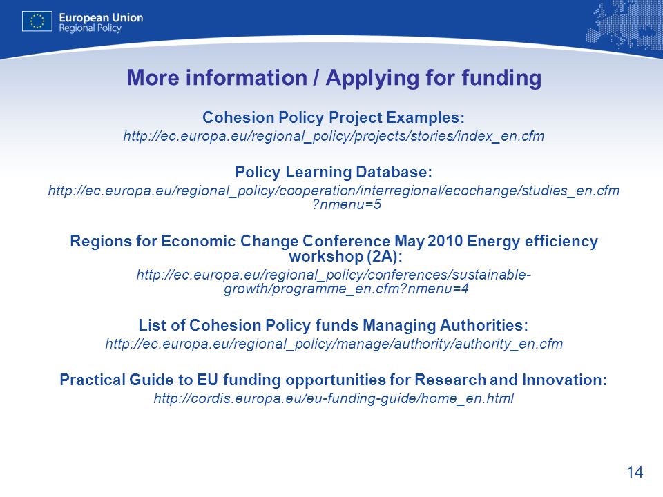 14 More information / Applying for funding Cohesion Policy Project Examples:   Policy Learning Database:   nmenu=5 Regions for Economic Change Conference May 2010 Energy efficiency workshop (2A):   growth/programme_en.cfm nmenu=4 List of Cohesion Policy funds Managing Authorities:   Practical Guide to EU funding opportunities for Research and Innovation: