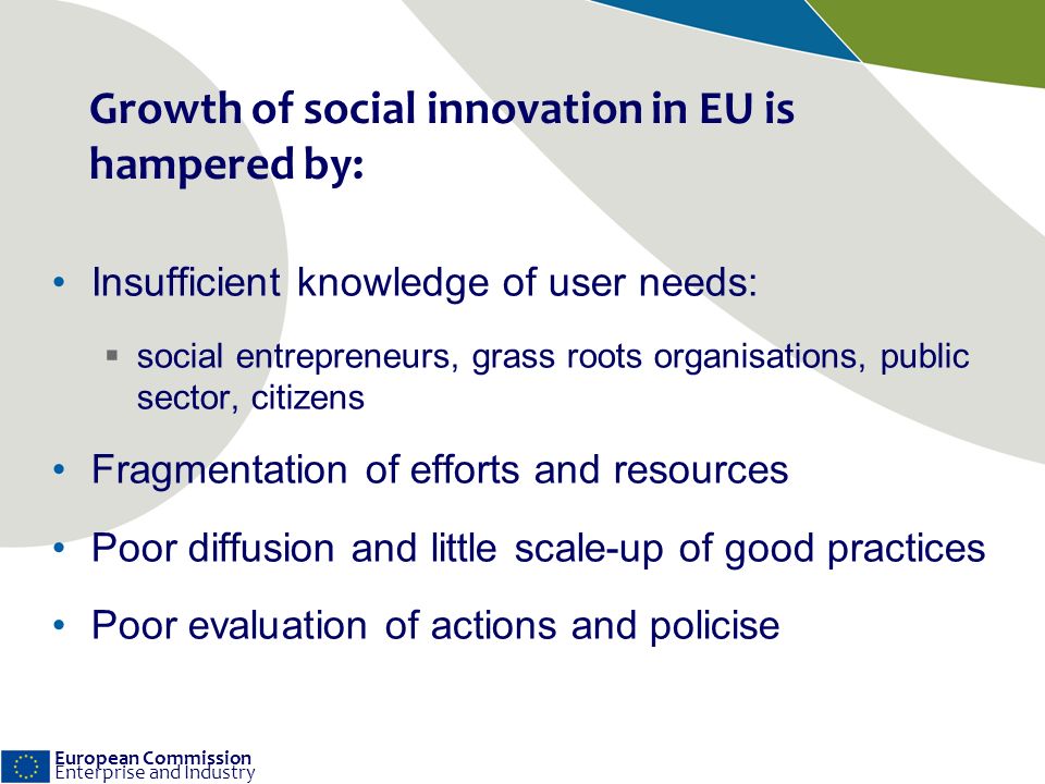 European Commission Enterprise and Industry Growth of social innovation in EU is hampered by: Insufficient knowledge of user needs: social entrepreneurs, grass roots organisations, public sector, citizens Fragmentation of efforts and resources Poor diffusion and little scale-up of good practices Poor evaluation of actions and policise