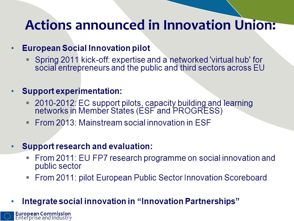 European Commission Enterprise and Industry Actions announced in Innovation Union: European Social Innovation pilot Spring 2011 kick-off: expertise and a networked virtual hub for social entrepreneurs and the public and third sectors across EU Support experimentation: : EC support pilots, capacity building and learning networks in Member States (ESF and PROGRESS) From 2013: Mainstream social innovation in ESF Support research and evaluation: From 2011: EU FP7 research programme on social innovation and public sector From 2011: pilot European Public Sector Innovation Scoreboard Integrate social innovation in Innovation Partnerships
