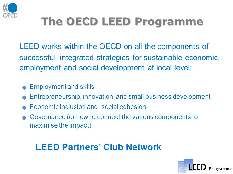 The OECD LEED Programme LEED works within the OECD on all the components of successful integrated strategies for sustainable economic, employment and social development at local level: Employment and skills Entrepreneurship, innovation, and small business development Economic inclusion and social cohesion Governance (or how to connect the various components to maximise the impact) LEED Partners Club Network