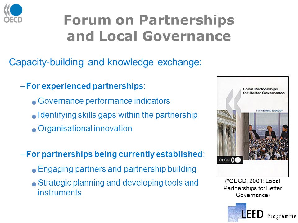 Forum on Partnerships and Local Governance Capacity-building and knowledge exchange: –For experienced partnerships: Governance performance indicators Identifying skills gaps within the partnership Organisational innovation –For partnerships being currently established: Engaging partners and partnership building Strategic planning and developing tools and instruments (*OECD, 2001: Local Partnerships for Better Governance)
