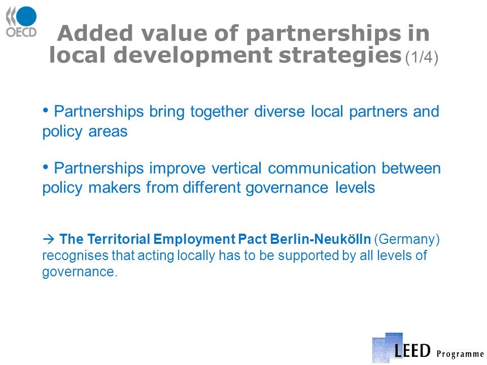 Added value of partnerships in local development strategies (1/4) Partnerships bring together diverse local partners and policy areas Partnerships improve vertical communication between policy makers from different governance levels The Territorial Employment Pact Berlin-Neukölln (Germany) recognises that acting locally has to be supported by all levels of governance.