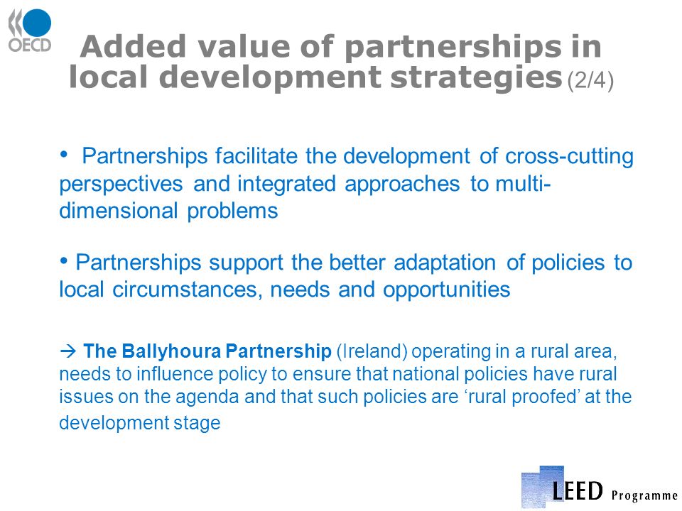 Added value of partnerships in local development strategies (2/4) Partnerships facilitate the development of cross-cutting perspectives and integrated approaches to multi- dimensional problems Partnerships support the better adaptation of policies to local circumstances, needs and opportunities The Ballyhoura Partnership (Ireland) operating in a rural area, needs to influence policy to ensure that national policies have rural issues on the agenda and that such policies are rural proofed at the development stage