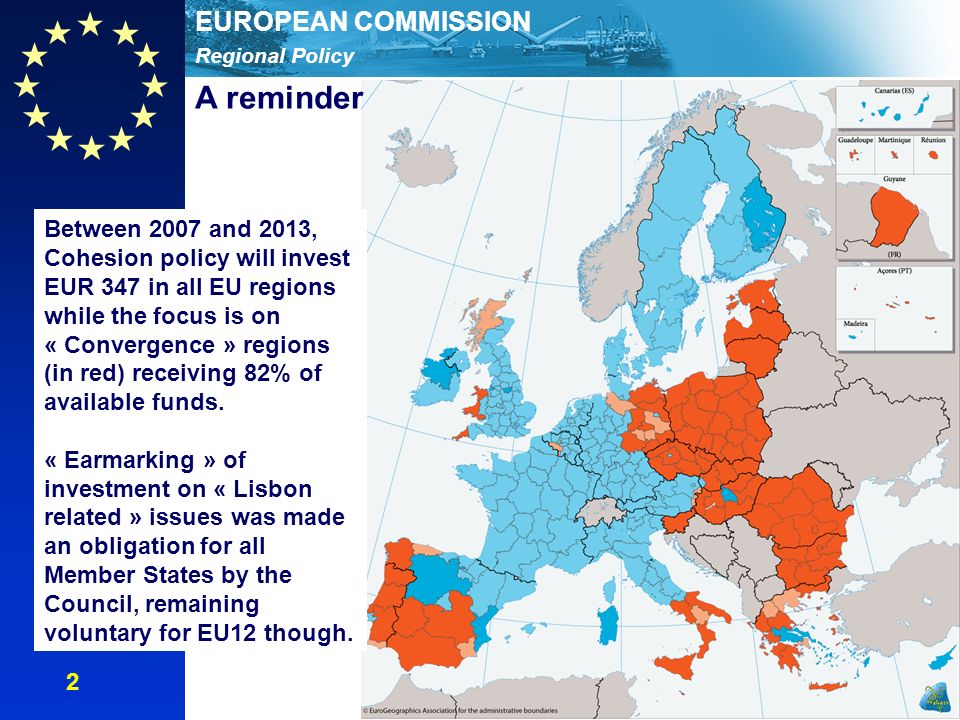 Regional Policy EUROPEAN COMMISSION Between 2007 and 2013, Cohesion policy will invest EUR 347 in all EU regions while the focus is on « Convergence » regions (in red) receiving 82% of available funds.