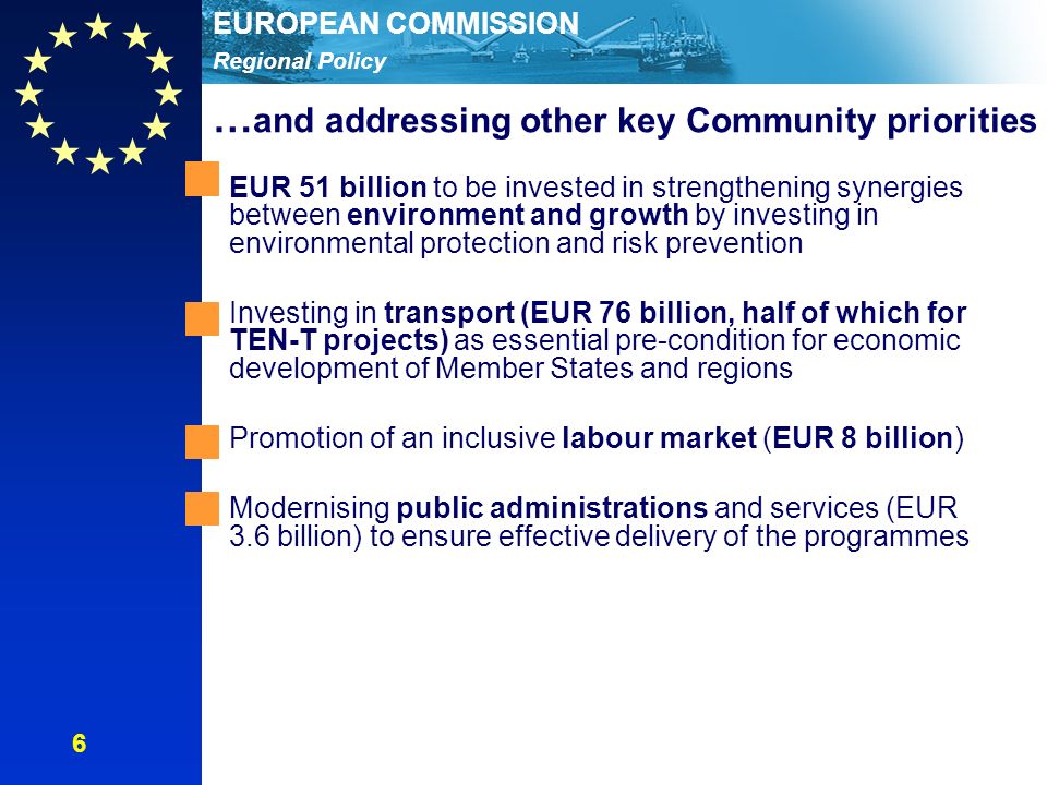 Regional Policy EUROPEAN COMMISSION EUR 51 billion to be invested in strengthening synergies between environment and growth by investing in environmental protection and risk prevention Investing in transport (EUR 76 billion, half of which for TEN-T projects) as essential pre-condition for economic development of Member States and regions Promotion of an inclusive labour market (EUR 8 billion) Modernising public administrations and services (EUR 3.6 billion) to ensure effective delivery of the programmes … and addressing other key Community priorities 6