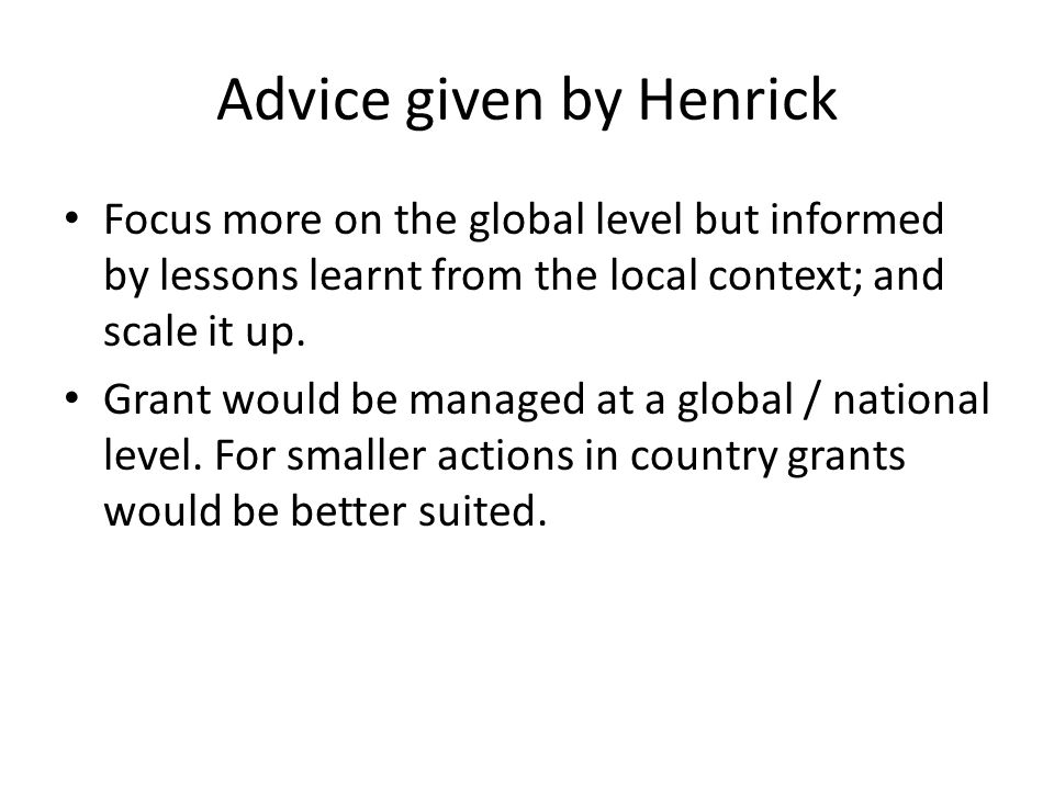 Advice given by Henrick Focus more on the global level but informed by lessons learnt from the local context; and scale it up.