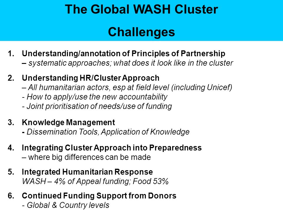The Global WASH Cluster Challenges 1.Understanding/annotation of Principles of Partnership – systematic approaches; what does it look like in the cluster 2.Understanding HR/Cluster Approach – All humanitarian actors, esp at field level (including Unicef) - How to apply/use the new accountability - Joint prioritisation of needs/use of funding 3.Knowledge Management - Dissemination Tools, Application of Knowledge 4.Integrating Cluster Approach into Preparedness – where big differences can be made 5.Integrated Humanitarian Response WASH – 4% of Appeal funding; Food 53% 6.Continued Funding Support from Donors - Global & Country levels