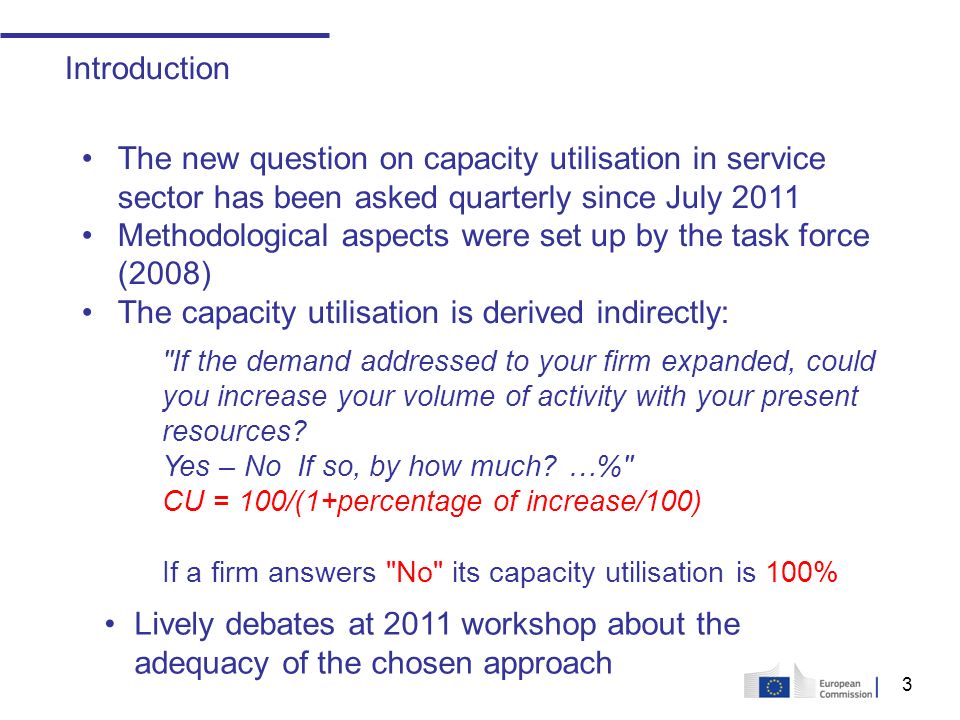 3 Introduction The new question on capacity utilisation in service sector has been asked quarterly since July 2011 Methodological aspects were set up by the task force (2008) The capacity utilisation is derived indirectly: If the demand addressed to your firm expanded, could you increase your volume of activity with your present resources.