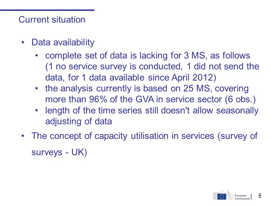 5 Current situation Data availability complete set of data is lacking for 3 MS, as follows (1 no service survey is conducted, 1 did not send the data, for 1 data available since April 2012) the analysis currently is based on 25 MS, covering more than 96% of the GVA in service sector (6 obs.) length of the time series still doesn t allow seasonally adjusting of data The concept of capacity utilisation in services (survey of surveys - UK)