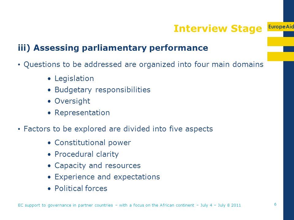 EuropeAid Interview Stage iii) Assessing parliamentary performance Questions to be addressed are organized into four main domains Legislation Budgetary responsibilities Oversight Representation Factors to be explored are divided into five aspects Constitutional power Procedural clarity Capacity and resources Experience and expectations Political forces EC support to governance in partner countries – with a focus on the African continent – July 4 – July