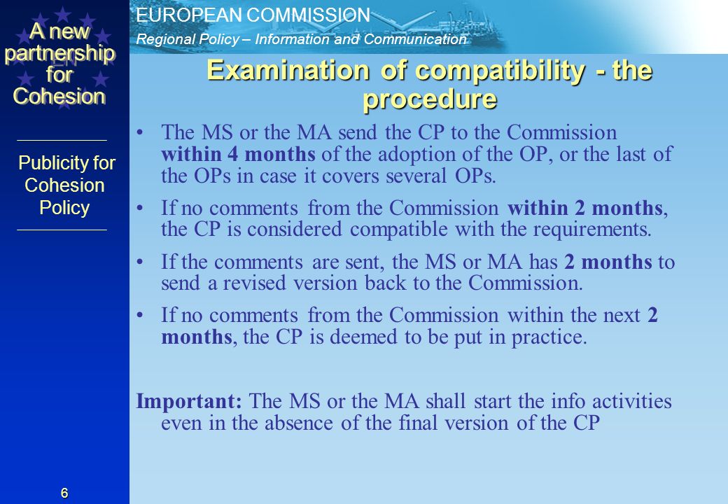 Regional Policy – Information and Communication EUROPEAN COMMISSION EN A new partnership for Cohesion Publicity for Cohesion Policy 6 Examination of compatibility - the procedure The MS or the MA send the CP to the Commission within 4 months of the adoption of the OP, or the last of the OPs in case it covers several OPs.