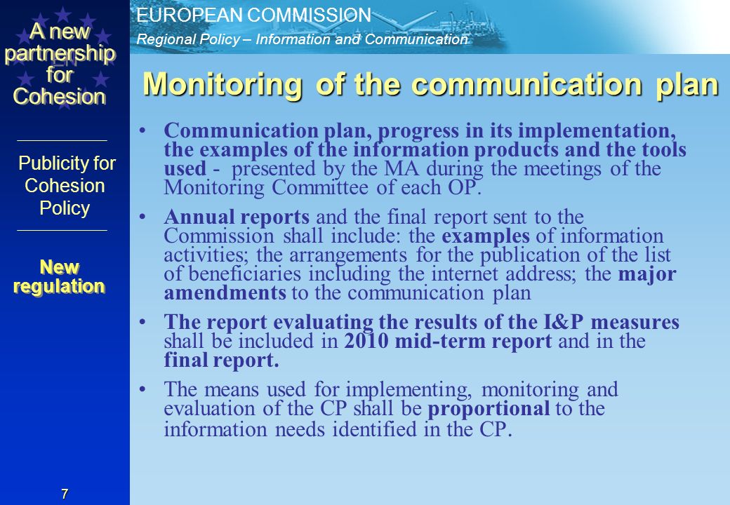 Regional Policy – Information and Communication EUROPEAN COMMISSION EN A new partnership for Cohesion Publicity for Cohesion Policy 7 Monitoring of the communication plan Communication plan, progress in its implementation, the examples of the information products and the tools used - presented by the MA during the meetings of the Monitoring Committee of each OP.