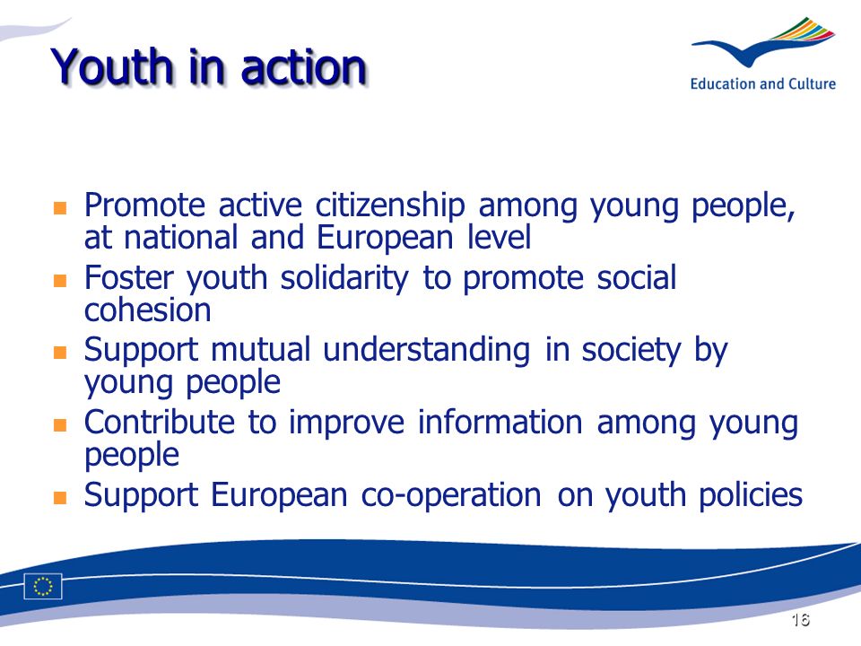 16 Youth in action Promote active citizenship among young people, at national and European level Foster youth solidarity to promote social cohesion Support mutual understanding in society by young people Contribute to improve information among young people Support European co-operation on youth policies